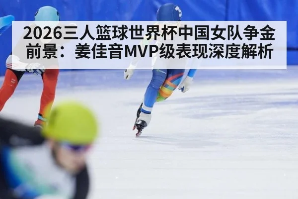 2026三人篮球世界杯中国女队争金前景：姜佳音MVP级表现深度解析