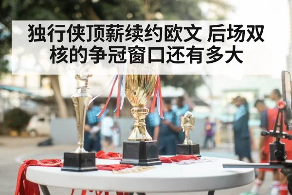 独行侠顶薪续约欧文 后场双核的争冠窗口还有多大
