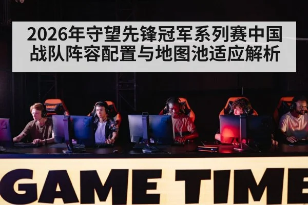 2026年守望先锋冠军系列赛中国战队阵容配置与地图池适应解析